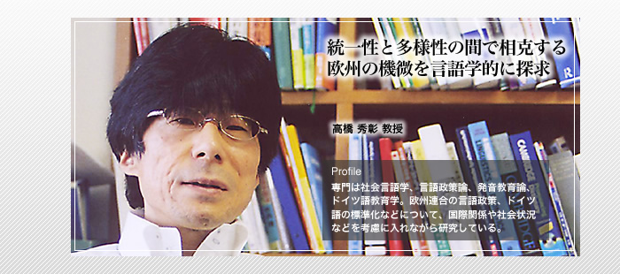 統一性と多様性の間で相克する欧州の機微を言語学的に追究

高橋 秀彰 教授　

Profile　専門は社会言語学、言語政策論、発音教育論、ドイツ語教育学。欧州連合の言語政策、ドイツ語標準化などについて、国際関係や社会状況などを考慮に入れながら研究している。