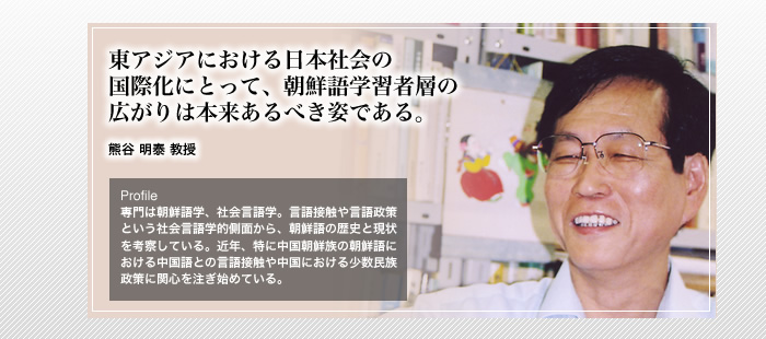 東アジアにおける日本社会の国際化にとって、朝鮮語学習者の広がりは本来あるべき姿である。

熊谷 明泰 教授

Profile 専門は朝鮮語学、社会言語学。言語接触や言語政策という社会言語的側面から、朝鮮の歴史と現状を考察している。近年、特に中国朝鮮族の朝鮮語における中国語との言語接触や中国における少数民族政策も関心を注ぎ始めている。