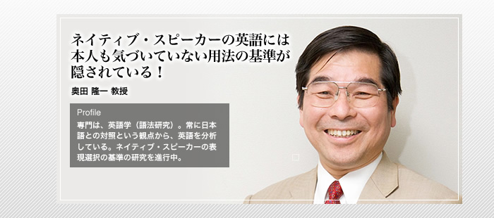 ネイティブ・スピーカーの英語には本人も気づいていない用法の基準が隠されている！

外国語学　奥田 隆一 教授

Profile

専門は、英語学（語法研究）。常に日本語との対照という観点から、英語を分析している。ネイティブ・スピーカーの表現選択の基準の研究を進行中。