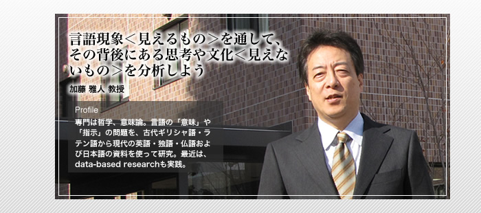 言語現象＜見えるもの＞を通して、その背後にある思考や文化＜見えないもの＞を分析しよう

哲学・意味論　加藤 雅人 教授

Profile

専門は哲学、意味論。言語の「意味」や「指示」の問題を、古代ギリシャ語・ラテン語から現代の英語・独語・仏語および日本語の資料を使って研究。最近は、data-based researchも実践。