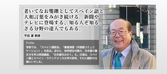 老いてなお矍鑠としてスペイン語と

大和言葉をみがき続ける。新聞や

テレビに登場する、知る人ぞ知る、

さる分野の達人でもある。

平田 渡 教授

Profile

学部では、「スペイン語総合」「基礎演習（外国語コミュニケーション）」を担当。ほかに、他学部生対象の、日本語の書き方を学ぶ実践講座、「日本語をみがく」も。日頃は、スペイン語とスペイン・ラテンアメリカ文学の研究、それに翻訳の仕事にいそしむ。