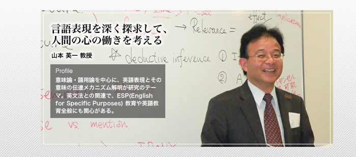 言語表現を深く探求して、人間の心の働きを考える

英語学　山本 英一 教授

Profile

意味論・語用論を中心に、英語表現とその意味の伝達メカニズム解明が研究のテーマ。英文法との関連で、ESP(English for Specific Purposes) 教育や英語教育全般にも関心がある。