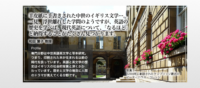 羊皮紙に手書きされた中世のイギリス文学…。一見、浮世離れした学問のようですが、英語の歴史を学べば、現代英語について、「なるほど」と納得することがたくさん見つかります。

中世英語英文学　和田 葉子 教授

Profile

専門分野は中世英語英文学と写本研究。つまり、印刷された本が生まれる以前の時代を扱っています。英語と英文学の歴史はイギリスの社会的背景と深くかかわっています。歴史と文学の境目に人間のドラマが見えてくる分野です。

写真1

1284年に創設されたケンブリッジ最古の

ピーターハウス・コレッジ