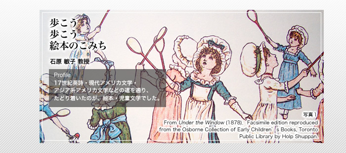 歩こう

歩こう

絵本のこみち



石原 敏子 教授

Profile

17世紀英詩・現代アメリカ文学・アジア系アメリカ文学などの道を通り、たどり着いたのが、絵本・児童文学でした。

写真1

From Under the Window (1878)．Facsimile edition reproduced from the Osborne Collection of Early Children’s Books, Toronto Public Library by Holp Shuppan.