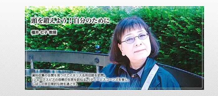 頭を鍛えよう！自分のために

福井 七子 教授

資料収集の合間を見つけてイギリス名所旧跡を訪問。(シェークスピアの母親の生家を訪ねる。)

ティーとスコーンズを食し、しばしの非日常的な時を過ごす。