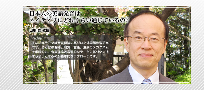 日本人の英語発音はネイティブにどれぐらい通じているの?

山根 繁 教授

Profile

主な研究テーマは音声理論に基づいた外国語教育研究です。ことばの習得、知覚、認識、生成のメカニズムを学際的に、音声理論と客観的なデータに基づいて追求しようとするのが基本的なアプローチです。