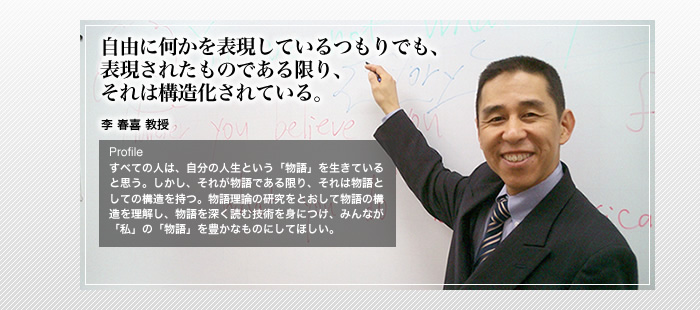 自由に何かを表現しているつもりでも、

表現されたものである限り、

それは構造化されている。

李 春喜 教授

Profile

すべての人は、自分の人生という「物語」を生きていると思う。しかし、それが物語である限り、それは物語としての構造を持つ。物語理論の研究をとおして物語の構造を理解し、物語を深く読む技術を身につけ、みんなが「私」の「物語」を豊かなものにしてほしい。