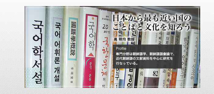 日本から最も近い国のことばと文化を知ろう

高 明均 教授

Profile

専門分野は朝鮮語学、朝鮮語語彙論で、近代朝鮮語の文献資料を中心に研究を行なっている。