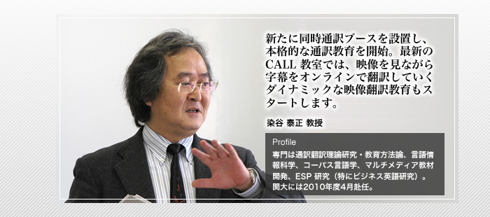 新たに同時通訳ブースを設置し、本格的な通訳教育を開始。最新の CALL 教室では、映像を見ながら字幕をオンラインで翻訳していくダイナミックな映像翻訳教育もスタートします。

染谷 泰正 教授

Profile

専門は通訳翻訳理論研究・教育方法論、言語情報科学、コーパス言語学、マルチメディア教材開発、ESP 研究（特にビジネス英語研究）。関大には2010年度4月赴任。