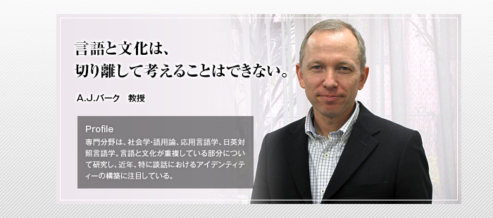 言語と文化は、切り離して考えることはできない。
A.J.バーク 教授
Profile
専門分野は、社会学・語用論、応用言語学、日英対照言語学。言語と文化が重複している部分について研究し、近年、特に談話におけるアイデンティティーの構築に注目している。