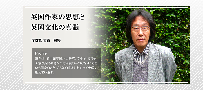英国作家の思想と英国文化の真髄

宇佐見 太市 教授

Profile

専門は19世紀英国小説研究。文化的・文学的考察が英語教育への応用篇の一つとなりうるという信念のもと、35年の長きにわたって大学に勤めています。
