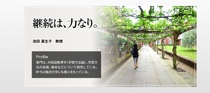 継続は、力なり。

池田 真生子 教授

Profile

専門は、外国語教育学（学習方法論）。学習方法の指導、教材などについて研究している。昨今は集団力学にも関心をもっている。