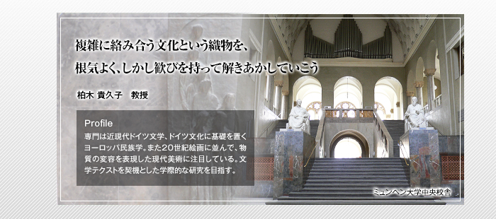 複雑に絡み合う文化という織物を、根気よく、しかし歓びを持って解きあかしていこう 柏木 貴久子 教授 Profile「専門は近現代ドイツ文学、ドイツ文化に基礎を置くヨーロッパ民族学。また20世紀絵画に並んで、物質の変容を表現した現代美術に注目している。文学テクストを契機とした学際的な研究を目指す。」（写真：ミュンヘン大学中央校舎）