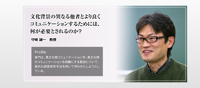 文化背景の異なる他者とより良くコミュニケーションするためには、何が必要とされるのか？ 守崎誠一教授 Profile「専門は、異文化間コミュニケーション学。異文化間のコミュニケーションを困難にする要因について、量的な調査研究手法を用いて明らかにしようとしている。」