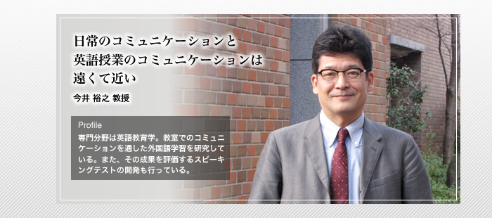 日常のコミュニケーションと英語授業のコミュニケーションは遠くて近い
今井 裕之 教授
Profile
「専門分野は英語教育学。教室でのコミュニケーションを通した外国語学習を研究している。また、その成果を評価するスピーキングテストの開発も行っている。」