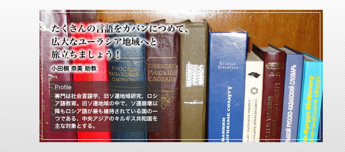 たくさんの言語をカバンにつめて、広大なユーラシア地域へと旅立ちましょう！
小田桐 奈美 助教
Profile
「専門は社会言語学、旧ソ連地域研究、ロシア語教育。旧ソ連地域の中で、ソ連崩壊以降もロシア語が最も維持されている国の一つである、中央アジアのキルギス共和国を主な対象とする。」