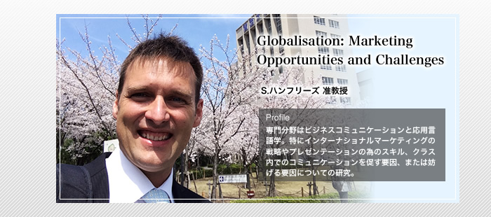 Globalisation: Marketing Opportunities and Challenges
S.ハンフリーズ 准教授
Profile
「専門分野はビジネスコミュニケーションと応用言語学。特にインターナショナルマーケティングの戦略やプレゼンテーションの為のスキル、クラス内でのコミュニケーションを促す要因、または妨げる要因についての研究。」