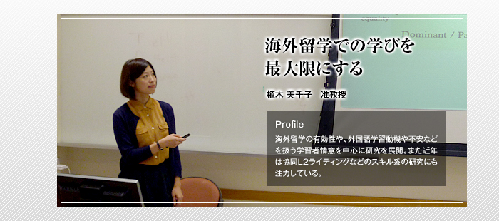 海外留学での学びを最大限にする

植木 美千子 准教授

Profile

海外留学の有効性や、外国語学習動機や不安などを扱う学習者情意を中心に研究を展開。また近年は協同L2ライティングなどのスキル系の研究にも注力している。