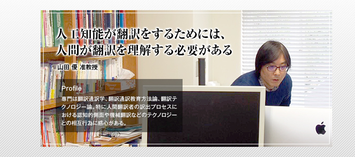 人工知能が翻訳をするためには、人間が翻訳を理解する必要がある

山田 優 准教授

Profile

専門は翻訳通訳学、翻訳通訳教育方法論、翻訳テクノロジー論。特に人間翻訳者の訳出プロセスにおける認知的側面や機械翻訳などのテクノロジーとの相互行為に感心がある。