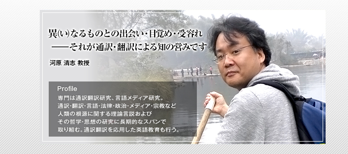 <ruby><rb>異</rb><rp>（</rp><rt>い</rt><rp>）</rp></ruby> なるものとの出会い・目覚め・受容れ
――それが通訳・翻訳による知の営みです


河原 清志 教授

Profile

専門は通訳翻訳研究、言語メディア研究。通訳・翻訳・言語・法律・政治・メディア・宗教など人類の根源に関する理論言説およびその哲学・思想の研究に長期的なスパンで取り組む。通訳翻訳を応用した英語教育も行う。