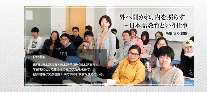 外へ開かれ、内を照らす～日本語教育という仕事

高梨 信乃 教授

Profile 専門は日本語教育と日本語学（現代日本語文法）。学習者にとって真に役に立つ文法を求めて、教育現場と文法理論の両方向から検討を進めている。