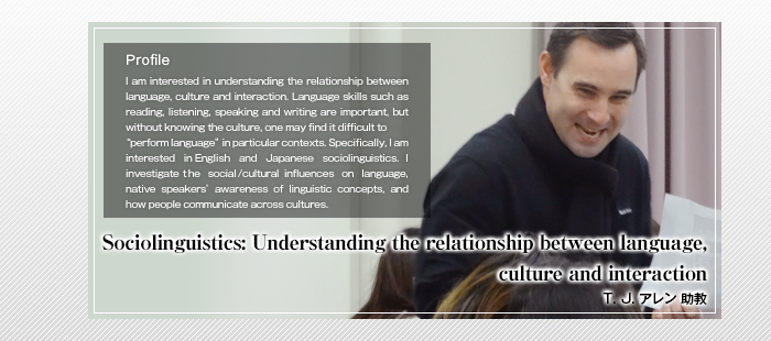 Sociolinguistics: Understanding the relationship between language, culture and interaction

T. J. アレン 助教

Profile

I am interested in understanding the relationship between language, culture and interaction. Language skills such as reading, listening, speaking and writing are important, but without knowing the culture, one may find it difficult to “perform language” in particular contexts. Specifically, I am interested in English and Japanese sociolinguistics. I investigate the social/cultural influences on language, native speakers’ awareness of linguistic concepts, and how people communicate across cultures.    
