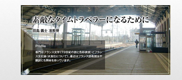 素敵なタイムトラベラーになるために
田島 義士 准教授
Profile
「専門はフランス文学（19世紀の詩と色彩表現）とフランス文化論（衣食住について）。最近はフランス語教授法や翻訳にも興味を持っています。」