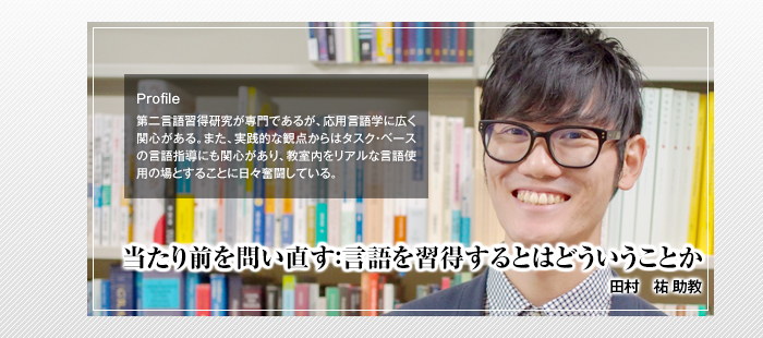 当たり前を問い直す：言語を習得するとはどういうことか

田村 祐 助教

Profile

第二言語習得研究が専門であるが、応用言語学に広く関心がある。また、実践的な観点からはタスク・ベースの言語指導にも関心があり、教室内をリアルな言語使用の場とすることに日々奮闘している。