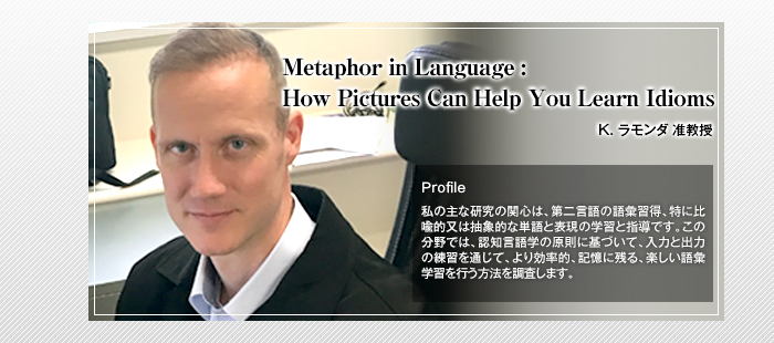 Metaphor in Language: How Pictures Can Help You Learn Idioms

K. ラモンダ 准教授

Profile

私の主な研究の関心は、第二言語の語彙習得、特に比喩的又は抽象的な単語と表現の学習と指導です。この分野では、認知言語学の原則に基づいて、入力と出力の練習を通じて、より効率的、記憶に残る、楽しい語彙学習を行う方法を調査します。    