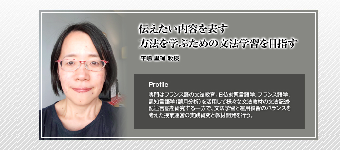 伝えたい内容を表す方法を学ぶための文法学習を目指す

平嶋 里珂 教授

Profile

専門はフランス語の文法教育。日仏対照言語学、フランス語学、認知言語学（誤用分析）を活用して様々な文法教材の文法記述・記述言語を研究する一方で、文法学習と運用練習のバランスを考えた授業運営の実践研究と教材開発を行う。

		 width=