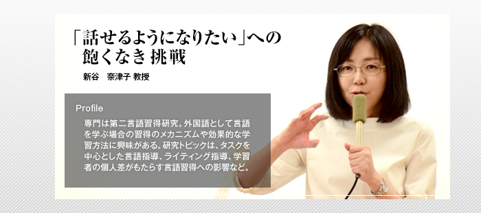 ｢話せるようになりたい｣への飽くなき挑戦

新谷 奈津子 教授

Profile

専門は第二言語習得研究。外国語として言語を学ぶ場合の習得のメカニズムや効果的な学習方法に興味がある。研究トピックは、タスクを中心とした言語指導、ライティング指導、学習者の個人差がもたらす言語習得への影響など。