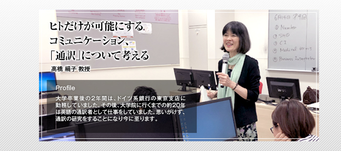 ヒトだけが可能にするコミュニケーション、「通訳」について考える

高橋 絹子 教授

Profile

大学卒業後の2年間は、ドイツ系銀行の東京支店に勤務していました。その後、大学院に行くまでの約20年は英語の通訳者として仕事をしていました。思いがけず、通訳の研究をすることになり今に至ります。