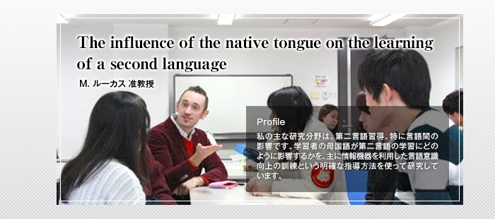 The influence of the native tongue on the learning of a second language

Matt Lucas 准教授

Profile

私の主な研究分野は、第二言語習得、特に言語間の影響です。学習者の母国語が第二言語の学習にどのように影響するかを、主に情報機器を利用した言語意識向上の訓練という明確な指導方法を使って研究しています。