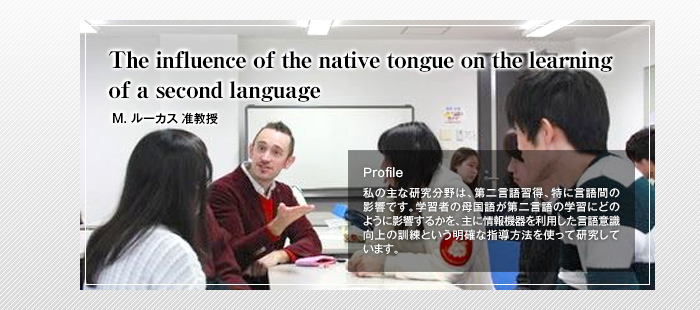 The influence of the native tongue on the learning of a second language

Matt Lucas 准教授

Profile

私の主な研究分野は、第二言語習得、特に言語間の影響です。学習者の母国語が第二言語の学習にどのように影響するかを、主に情報機器を利用した言語意識向上の訓練という明確な指導方法を使って研究しています。