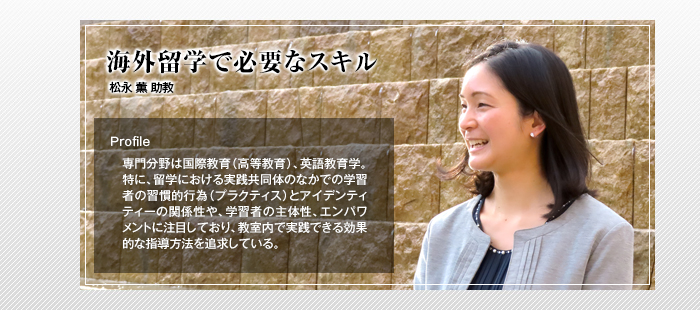 海外留学で必要なスキル

松永 薫 助教

Profile

専門分野は国際教育（高等教育）、英語教育学。特に、留学における実践共同体のなかでの学習者の習慣的行為（プラクティス）とアイデンティティーの関係性や、学習者の主体性、エンパワメントに注目しており、教室内で実践できる効果的な指導方法を追求している。