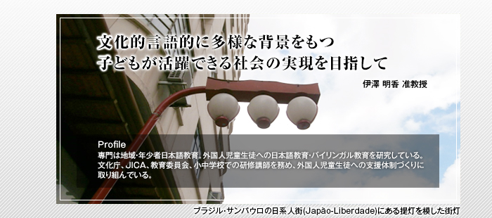 文化的言語的に多様な背景をもつ子どもが活躍できる社会の実現を目指して

名部井 敏代教授

Profile 専門は地域・年少者日本語教育。外国人児童生徒への日本語教育・バイリンガル教育を研究している。文化庁、JICA、教育委員会、小中学校での研修講師を務め、外国人児童生徒への支援体制づくりに取り組んでいる。
ブラジル・サンパウロの日系人街(Japão-Liberdade)にある提灯を模した街灯