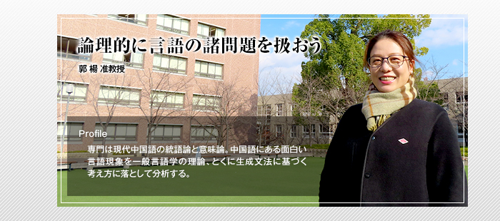 論理的に言語の諸問題を扱おう

郭 楊 准教授

Profile

専門は現代中国語の統語論と意味論。中国語にある面白い言語現象を一般言語学の理論、とくに生成文法に基づく考え方に落として分析する。