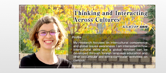 Thinking and Interacting Across Cultures

A.S.ホフメア 准教授

Profile

My research focuses on intercultural competence and global issues awareness. I am interested in how intercultural skills and a global mindset can be developed through foreign language education and other co-curricular and extra-curricular activities on campus. 