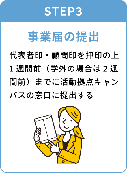 STEP3 事業届の提出 代表者印・顧問印を押印の上1週間前（学外の場合は2週間前）までに活動拠点キャンパスの窓口に提出する