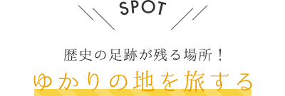 SPOT 歴史の足跡が残る場所！ ゆかりの地を旅する