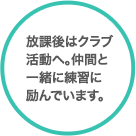 放課後はクラブ活動へ。仲間と一緒に練習に励んでいます。