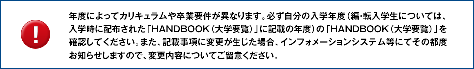 年度によってカリキュラムや卒業要件が異なります。必ず自分の入学年度(編・転入学生については、入学時に配布された「HANDBOOK(大学要覧)」に記載の年度)の「HANDBOOK(大学要覧)」を確認してください。また、記載事項に変更が生じた場合、インフォメーションシステム等にてその都度お知らせしますので、変更内容についてご留意ください。