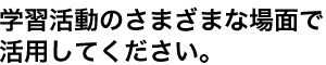 学習活動のさまざまな場面で活用してください。