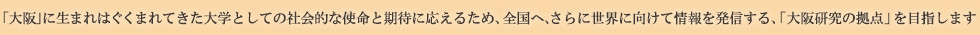 「大阪」に生まれはぐくまれてきた大学としての社会的な使命と期待に応えるため、全国へ、さらに世界に向けて情報を発信する、「大阪研究の拠点」を目指します