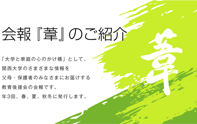 会報『葦』のご紹介
「大学と家庭の心のかけ橋」として、関西大学のさまざまな情報を父母・保護者のみなさまにお届けする教育後援会の会報です。年3回、春、夏、秋冬に発行します。