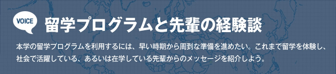 VOICE 留学プログラムと先輩の経験談
本学の留学プログラムを利用するには、早い時期から周到な準備を進めたい。これまで留学を体験し、社会で活躍している、あるいは在学している先輩からのメッセージを紹介しよう。