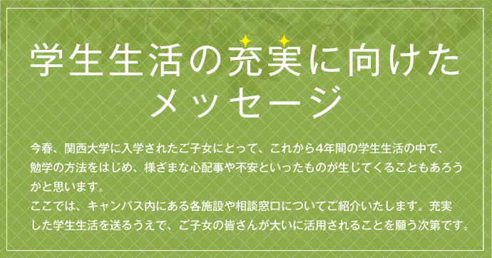 学生生活の充実に向けたメッセージ
今春、関西大学に入学されたご子女にとって、これから4年間の学生生活の中で、勉学の方法をはじめ、様ざまな心配事や不安といったものが生じてくることもあろうかと思います。ここでは、キャンパス内にある各施設や相談窓口についてご紹介いたします。充実
した学生生活を送るうえで、ご子女の皆さんが大いに活用されることを願う次第です。