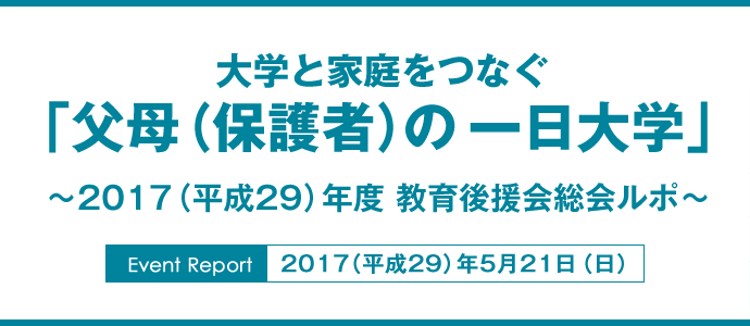 大学と家庭をつなぐ
「父母（保護者）の一日大学」
〜2017（平成29）年度 教育後援会総会ルポ〜
Event Report：2017（平成29）年5月21日（日）