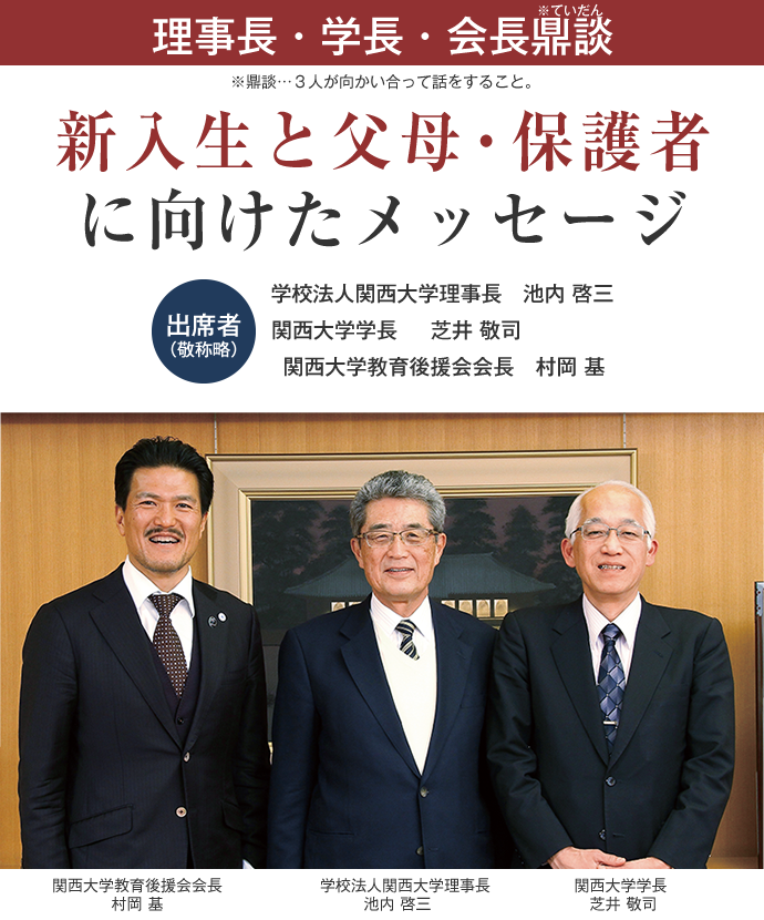 理事長・学長・会長鼎談
※鼎談…３人が向かい合って話をすること。
新入生と父母・保護者に向けたメッセージ

出席者（敬称略）
学校法人関西大学理事長　池内 啓三　
関西大学学長 　	芝井 敬司
関西大学教育後援会会長　村岡 基