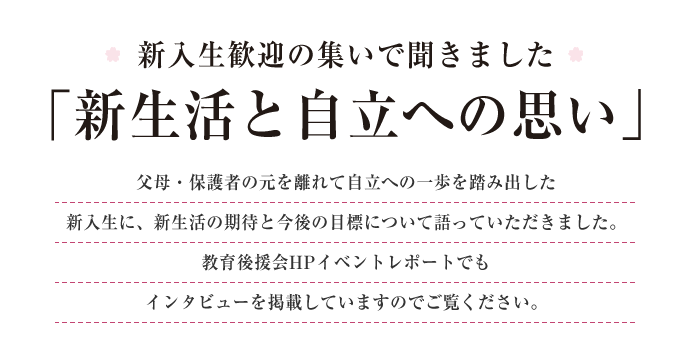 新入生歓迎の集いで聞きました
「新生活と自立への思い」
父母・保護者の元を離れて自立への一歩を踏み出した新入生に、新生活の期待と今後の目標について語っていただきました。教育後援会HPイベントレポートでもインタビューを掲載していますのでご覧ください。